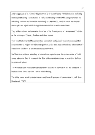 153
After stopping over in Mexico, the group will go to Haiti to carry out their mission including
meeting and helping Thai nationals in Haiti, coordinating with the Mexican government on
delivering Thailand’s contribution amounting to US$100,000, some of which was already
used to procure urgent medical supplies and necessities to assist the Haitians.
They will coordinate and supervise the arrival of the first shipment of 100 tonnes of Thai rice
on the morning of February 2 at Port-au-Prince airport.
They would observe the Mexican medical team’s task and evaluate medical assistance Haiti
needs in order to prepare for the future operation of the Thai medical team and estimate Haiti’s
demand for assistance in restoration and reconstruction.
Mr Theerakun said that according to international organisations, the reconstruction of Haiti
would take more than 10 years and that Thai military engineers could be sent there for long
term reconstruction.
The Advance Team was scheduled to return to Thailand on February 8 and the first batch of
medical teams could leave for Haiti in mid February.
The initial group would be three teams which have all together 45 members or 15 each from
Ratchaburi. (TNA)
 