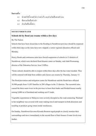 154
กิจกรรมที่ 4
4.1 ขาวตอไปนี้ พาดหัวขาววาอยางไร และสวนใดเปนพาดหัวรอง
4.2 ขอความใดเปนขาวนํา
4.3 สวนใดเปนเนื้อขาว
SOUTH UNDER WATER
Schools hit by flood can resume within a few days
By The Nation
Schools that have been closed due to the flooding in Narathiwat province should be reopened
within three days as the rains have now stopped, a senior regional education official said
Monday.
Heavy floods and continuous rains have forced suspension of schools in 13 districts of
Narathiwat, which were declared flood disaster zones on Sunday, said Adul Promsaeng,
director of the Education Service Area 2 Office.
“Some schools should be able to reopen within three days after the has water receded. They
will be restored with help from soldiers and classes can resume by Thursday, January 13.
The flood prevention and mitigation centre for Narathiwat said the floods have affected
36.908 people from 11,053 families in 284 villages in the 13 districts. The torrential rains
caused the three main rivers in the province to burst their banks and flooded houses nearby
ruining 9,000 rai of farmland and washing out 67 roads.
Vegetable exportations to Malaysia were severely disrupted as the road connecting Thailand
to her neighbour was covered with water making travel and transport in both directions and
resulting in products going rotten inside warehouses,
On Sunday, Narathiwat Govenor Kissada Boonrat urged people to closely monitor their
surroundings and move immediately to the second floor of their houses if water levels rose
further.
 