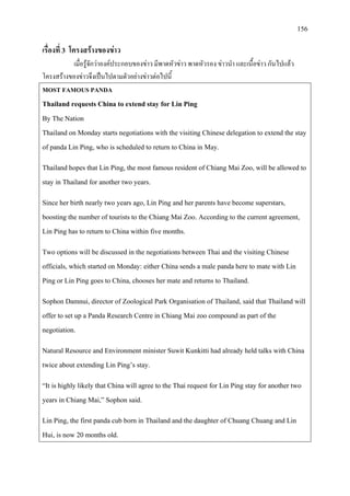 156
เรื่องที่ 3 โครงสรางของขาว
เมื่อรูจักวาองคประกอบของขาว มีพาดหัวขาว พาดหัวรอง ขาวนํา และเนื้อขาว กันไปแลว
โครงสรางของขาวจึงเปนไปตามตัวอยางขาวตอไปนี้
MOST FAMOUS PANDA
Thailand requests China to extend stay for Lin Ping
By The Nation
Thailand on Monday starts negotiations with the visiting Chinese delegation to extend the stay
of panda Lin Ping, who is scheduled to return to China in May.
Thailand hopes that Lin Ping, the most famous resident of Chiang Mai Zoo, will be allowed to
stay in Thailand for another two years.
Since her birth nearly two years ago, Lin Ping and her parents have become superstars,
boosting the number of tourists to the Chiang Mai Zoo. According to the current agreement,
Lin Ping has to return to China within five months.
Two options will be discussed in the negotiations between Thai and the visiting Chinese
officials, which started on Monday: either China sends a male panda here to mate with Lin
Ping or Lin Ping goes to China, chooses her mate and returns to Thailand.
Sophon Damnui, director of Zoological Park Organisation of Thailand, said that Thailand will
offer to set up a Panda Research Centre in Chiang Mai zoo compound as part of the
negotiation.
Natural Resource and Environment minister Suwit Kunkitti had already held talks with China
twice about extending Lin Ping’s stay.
“It is highly likely that China will agree to the Thai request for Lin Ping stay for another two
years in Chiang Mai,” Sophon said.
Lin Ping, the first panda cub born in Thailand and the daughter of Chuang Chuang and Lin
Hui, is now 20 months old.
 