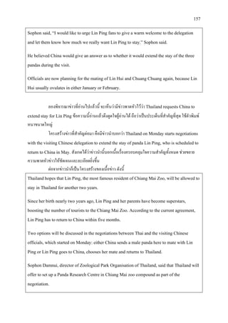 157
Sophon said, “I would like to urge Lin Ping fans to give a warm welcome to the delegation
and let them know how much we really want Lin Ping to stay.” Sophon said.
He believed China would give an answer as to whether it would extend the stay of the three
pandas during the visit.
Officials are now planning for the mating of Lin Hui and Chuang Chuang again, because Lin
Hui usually ovulates in either January or February.
ลองพิจารณาขาวที่อานไปแลวนี้ จะเห็นวามีขาวพาดหัวไววา Thailand requests China to
extend stay for Lin Ping ขอความนี้อานแลวดึงดูดใจผูอานได ถือวาเปนประเด็นที่สําคัญที่สุด ใชตัวพิมพ
หนาขนาดใหญ
โครงสรางขาวที่สําคัญตอมา คือมีขาวนําบอกวา Thailand on Monday starts negotiations
with the visiting Chinese delegation to extend the stay of panda Lin Ping, who is scheduled to
return to China in May. สังเกตไดวาขาวนํานี้บอกเนื้อเรื่องครอบคลุมใจความสําคัญทั้งหมด ชวยขยาย
ความพาดหัวขาวใหชัดเจนและละเอียดยิ่งขึ้น
ตอจากขาวนําก็เปนโครงสรางของเนื้อขาว ดังนี้
Thailand hopes that Lin Ping, the most famous resident of Chiang Mai Zoo, will be allowed to
stay in Thailand for another two years.
Since her birth nearly two years ago, Lin Ping and her parents have become superstars,
boosting the number of tourists to the Chiang Mai Zoo. According to the current agreement,
Lin Ping has to return to China within five months.
Two options will be discussed in the negotiations between Thai and the visiting Chinese
officials, which started on Monday: either China sends a male panda here to mate with Lin
Ping or Lin Ping goes to China, chooses her mate and returns to Thailand.
Sophon Damnui, director of Zoological Park Organisation of Thailand, said that Thailand will
offer to set up a Panda Research Centre in Chiang Mai zoo compound as part of the
negotiation.
 