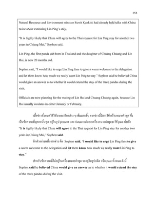 158
Natural Resource and Environment minister Suwit Kunkitti had already held talks with China
twice about extending Lin Ping’s stay.
“It is highly likely that China will agree to the Thai request for Lin Ping stay for another two
years in Chiang Mai,” Sophon said.
Lin Ping, the first panda cub born in Thailand and the daughter of Chuang Chuang and Lin
Hui, is now 20 months old.
Sophon said, “I would like to urge Lin Ping fans to give a warm welcome to the delegation
and let them know how much we really want Lin Ping to stay.” Sophon said he believed China
would give an answer as to whether it would extend the stay of the three pandas during the
visit.
Officials are now planning for the mating of Lin Hui and Chuang Chuang again, because Lin
Hui usually ovulates in either January or February.
เนื้อขาวทั้งหมดไดใหรายละเอียดตาง ๆ เพิ่มมากขึ้น จากขาวนี้มีการใชเครื่องหมายคําพูด ซึ่ง
เปนขอความที่บุคคลนั้นพูด อยูในรูป present และ future แตนอกเครื่องหมายคําพูดจะใช past นั่นคือ
“It is highly likely that China will agree to the Thai request for Lin Ping stay for another two
years in Chiang Mai,” Sophon said.
อีกตัวอยางหนึ่งจากขาว คือ Sophon said, “I would like to urge Lin Ping fans to give
a warm welcome to the delegation and let them know how much we really want Lin Ping to
stay.”
สําหรับขอความที่ไมอยูในเครื่องหมายคําพูด จะอยูในรูปอดีต หรือ past ทั้งหมด ดังนี้
Sophon said he believed China would give an answer as to whether it would extend the stay
of the three pandas during the visit.
 