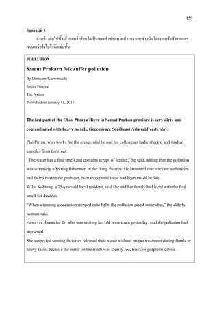 159
กิจกรรมที่ 5
อานขาวตอไปนี้ แลวบอกวาสวนใดเปนพาดหัวขาว พาดหัวรอง และขาวนํา โดยบอกขอสังเกตและ
เหตุผลวาทําไมจึงคิดเชนนั้น
POLLUTION
Samut Prakarn folk suffer pollution
By Darakarn Kaewmukda
Jinjira Pongrai
The Nation
Published on January 11, 2011
The last part of the Chao Phraya River in Samut Prakan province is very dirty and
contaminated with heavy metals, Greenpeace Southeast Asia said yesterday.
Plai Pirom, who works for the group, said he and his colleagues had collected and studied
samples from the river.
“The water has a foul smell and contains scraps of leather,” he said, adding that the pollution
was adversely affecting fishermen in the Bang Pu area. He lamented that relevant authorities
had failed to stop the problem, even though the issue had been raised before.
Wilai Kobtong, a 75-year-old local resident, said she and her family had lived with the foul
smell for decades.
“When a tanning association stepped in to help, the pollution eased somewhat,” the elderly
woman said.
However, Boonchu Ib, who was visiting her old hometown yesterday, said the pollution had
worsened.
She suspected tanning factories released their waste without proper treatment during floods or
heavy rains, because the water on the roads was clearly red, black or purple in colour.
 