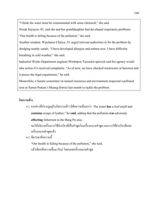 160
“I think the water must be contaminated with some chemical,” she said.
Srisak Sayayon, 45, said she and her granddaughter had developed respiratory problems.
“Our health is failing because of the pollution,” she said.
Another resident, Watcharee Chaiya, 55, urged relevant authorities to fix the problem by
dredging nearby canals. “I have developed allergies and asthma now. I have difficulty
breathing in cold weather,” she said.
Industrial Works Department engineer Wirittipon Tuwachit-apiwich said his agency would
take action if it received complaints. “As of now, we have checked wastewater at factories and
it passes the legal requirments,” he said.
Meanwhile, a Senate committee on natural resources and environment inspected a polluted
area in Samut Prakan’s Muang district last month to tackle the problem.
กิจกรรมที่ 6
6.1 จากขาวที่ปรากฏอยูในกิจกรรมที่ 5 มีขอความที่บอกวา The water has a foul smell and
contains scraps of leather,” he said, adding that the pollution was adversely
affecting fishermen in the Bang Pu area.
ขอใหอธิบายเรื่องการใชคํากริยาที่เปนคําพูดในเครื่องหมายคําพูด และการใชคํากริยาที่ถอด
เครื่องหมายคําพูดแลว
6.2 พิจารณาขอความนี้
“Our health is failing because of the pollution,” she said.
แลวเขียนขอความขึ้นมาใหม โดยถอดเครื่องหมายคําพูด
 