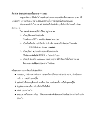 161
เรื่องที่ 4 ลักษณะคําและเครื่องหมายวรรคตอน
เหตุการณตาง ๆ ที่เกิดขึ้นในโลกยุคปจจุบัน สามารถเผยแพรผานสื่อมวลชนแขนงตาง ๆ ได
อยางรวดเร็ว ไมวาจะเปนเหตุการณทางธรรมชาติ หรือเรื่องราวที่กระทําขึ้นโดยน้ํามือมนุษย
ลักษณะของคําที่ใชในการพาดหัวขาว มักเปนถอยคําสั้น ๆ เพื่ออานไดอยางรวดเร็ว ชัดเจน
เขาใจไดงาย
ในการพาดหัวขาว อาจใชกริยาไดหลายรูปแบบ เชน
1. กริยารูป Present Simple เชน
Two hours of TV – watching boosts heart risk.
2. กริยาที่ลงทายดวย –ed เปนกริยาชองที่ 3 มีความหมายเปน Passive Voice เชน
HIV/Aids drugs licence extended.
3. กริยารูป to + V1
Thai group to build $ US 50 m Cultural Centre.
หมายถึงเหตุการณในอนาคต เชน
4. กริยารูป –ing หรือ continuous หมายถึงเหตุการณที่กําลังจะเกิดขึ้นในอนาคต เชน
Foreigners looking to invest in Thailand.
เครื่องหมายวรรคตอนที่พบเห็นในขาว ไดแก
• comma (,) ในขาวจะหมายถึง และ นอกจากนี้อาจมีชื่อคน ตามดวยเครื่องหมาย , สวนขอความ
หลังจาก , จะพูดถึงบุคคลผูนั้น
• colon (:) เมื่อปรากฏชื่อคนแลวตามดวย : ขอความหลังจากนั้น จะเปนคําพูดของผูนั้น
• hyphen (-) หมายถึงระหวางเมื่อไหรถึงเมื่อไหร
• slash (/) แปลวา หรือ
• bracket เครื่องหมายวงเล็บ ( ) ใหความหมายเพิ่มเติมขอความหนาวงเล็บหรือสรุปวาหนาวงเล็บ
คืออะไร
 