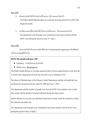 162
กิจกรรมที่ 7
7.1 สังเกตขาวนําตอไปนี้ แลวบอกวาเครื่องหมาย / มีความหมายวาอยางไร
The Public Health Ministry plans to extend the licensing period of two HIV/Aids
drugs this month.
7.2 อานขอความจากเนื้อขาวตอไปนี้ แลวบอกวาเครื่องหมาย –มีความหมายวาอยางไร
The department said 38 people were confirmed to have been infected with the
H1N1 virus during the period of July 25 - Sept 7.
กิจกรรมที่ 8
อานขาวตอไปนี้ แลวบอกวาองคกรที่เรียกกันวา World Health Organisation เรียกชื่อยอวา
อยางไร ปรากฏอยูที่ใดในขาว
H1N1 flu death toll now 245
• Published : 17/08/2010 at 02:56 PM
• Online news :
The Public Health Minitry on Tuesday announced that 10 more people died last week from the
A (H1N1) flu, bringing the toll from the swine flu virus in Thailand to 245.
Breakingnews
The Burea of Epidemiology of the Disease Control Department said the total death toll was
confirmed for the period between April 28, 2009 and Aug 7, 2010.
The department said the number of people sick from the H1N1 virus started to rise in early
July, along with the spread of seasonal influenza during the rainy season.
Health officials in every province had been instructed to closely watch the situation to reduce
the infection and death rates.
The department said 38 people were confirmed to have been infected with the H1N1 virus
during the period of July 25-Sept 7.
 
