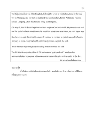 163
The highest number was 18 in Bangkok, followed by seven in Nonthaburi, three in Rayong,
two in Phangnga, and one each in Suphan Buri, Kanchanaburi, Samut Prakan and Nakhon
Sawan, Lampang, Ubon Ratchathani, Trang and Songkhla.
On Aug 10, World Health Organisation head Magaret Chan said the H1N1 pandemic was over
and the global outbreak turned out to be much less severe than was feared just over a year ago.
She, however, said the swine flu virus will continue to circulate as part of seasonal influenza
for years to come, requiring health authorities to remain vigilant, she said.
It still threatens high-risk groups including prenant women, she said.
The WHO’s downgrading of the H1N1 outbreak to “post-pandemic” was based on
recommendations by external influenza experts who conducted a review earlier in the day.
จาก www.bangkokpost.com
กิจกรรมที่ 9
สืบคนขาวจากเว็บไซต และสังเกตพาดหัวขาว พาดหัวขาวรอง ขาวนํา เนื้อขาว การใชคําและ
เครื่องหมายวรรคตอน
 