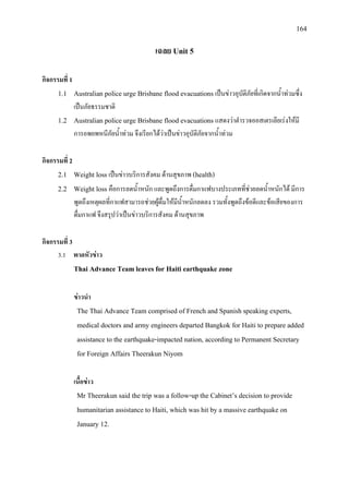 164
เฉลย Unit 5
กิจกรรมที่ 1
1.1 Australian police urge Brisbane flood evacuations เปนขาวอุบัติภัยที่เกิดจากน้ําทวมซึ่ง
เปนภัยธรรมชาติ
1.2 Australian police urge Brisbane flood evacuations แสดงวาตํารวจออสเตรเลียเรงใหมี
การอพยพหนีภัยน้ําทวม จึงเรียกไดวาเปนขาวอุบัติภัยจากน้ําทวม
กิจกรรมที่ 2
2.1 Weight loss เปนขาวบริการสังคม ดานสุขภาพ (health)
2.2 Weight loss คือการลดน้ําหนัก และพูดถึงการดื่มกาแฟบางประเภทที่ชวยลดน้ําหนักได มีการ
พูดถึงเหตุผลที่กาแฟสามารถชวยผูดื่มใหมีน้ําหนักลดลง รวมทั้งพูดถึงขอดีและขอเสียของการ
ดื่มกาแฟ จึงสรุปวาเปนขาวบริการสังคม ดานสุขภาพ
กิจกรรมที่ 3
3.1 พาดหัวขาว
Thai Advance Team leaves for Haiti earthquake zone
ขาวนํา
The Thai Advance Team comprised of French and Spanish speaking experts,
medical doctors and army engineers departed Bangkok for Haiti to prepare added
assistance to the earthquake-impacted nation, according to Permanent Secretary
for Foreign Affairs Theerakun Niyom
เนื้อขาว
Mr Theerakun said the trip was a follow-up the Cabinet’s decision to provide
humanitarian assistance to Haiti, which was hit by a massive earthquake on
January 12.
 