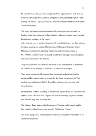 165
He said the Thai Advance Team, comprised of two representatives each from the
ministries of foreign affairs, defense, and public health, departed Bangkok Friday
evening for Mexico City to join with the minister councellor and local staff oat the
Thai embassy there.
The group will meet representatives of the Mexican government to receive a
briefing on the latest situation in Haiti and also exchange views on how to provide
humanitarian assistance to the country.
After stopping over in Mexico, the group will go to Haiti to carry out their mission
including meeting and helping Thai nationals in Haiti, coordinating with the
Mexican government on delivering Thailand’s contribution amounting to
US$100,000, some of which was already used to procure urgent medical supplies
and necessities to assist the Haitians.
They will coordinate and supervise the arrival of the first shipment of 100 tonnes
of Thai rice on the morning of February 2 at Port-au-Prince airport.
They would observe the Mexican medical team’s task and evaluate medical
assistance Haiti needs in order to prepare for the future operation of the Thai
medical team and estimate Haiti’s demand for assistance in restoration and
reconstruction.
Mr Theerakun said that according to international organisations, the reconstruction
of Haiti would take more than 10 years and that Thai military engineers could be
sent there for long term reconstruction.
The Advance Team was scheduled to return to Thailand on February 8 and the
first batch of medical teams could leave for Haiti in mid February.
The initial group would be three teams which have all together 45 members or 15
each from Ratchaburi.
 