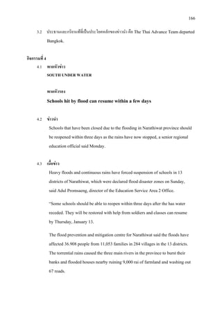 166
3.2 ประธานและกริยาแทที่เปนประโยคหลักของขาวนํา คือ The Thai Advance Team departed
Bangkok.
กิจกรรมที่ 4
4.1 พาดหัวขาว
SOUTH UNDER WATER
พาดหัวรอง
Schools hit by flood can resume within a few days
4.2 ขาวนํา
Schools that have been closed due to the flooding in Narathiwat province should
be reopened within three days as the rains have now stopped, a senior regional
education official said Monday.
4.3 เนื้อขาว
Heavy floods and continuous rains have forced suspension of schools in 13
districts of Narathiwat, which were declared flood disaster zones on Sunday,
said Adul Promsaeng, director of the Education Service Area 2 Office.
“Some schools should be able to reopen within three days after the has water
receded. They will be restored with help from soldiers and classes can resume
by Thursday, January 13.
The flood prevention and mitigation centre for Narathiwat said the floods have
affected 36.908 people from 11,053 families in 284 villages in the 13 districts.
The torrential rains caused the three main rivers in the province to burst their
banks and flooded houses nearby ruining 9,000 rai of farmland and washing out
67 roads.
 