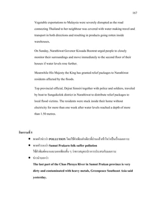 167
Vegetable exportations to Malaysia were severely disrupted as the road
connecting Thailand to her neighbour was covered with water making travel and
transport in both directions and resulting in products going rotten inside
warehouses,
On Sunday, Narathiwat Govenor Kissada Boonrat urged people to closely
monitor their surroundings and move immediately to the second floor of their
houses if water levels rose further.
Meanwhile His Majesty the King has granted relief packages to Narathiwat
residents affected by the floods.
Top provincial official, Dejrat Simsiri together with police and soldiers, traveled
by boat to Sungaikolok district in Narathiwat to distribute relief packages to
local flood victims. The residents were stuck inside their home without
electricity for more than one week after water levels reached a depth of more
than 1.50 metres.
กิจกรรมที่ 5
• พาดหัวขาววา POLLUTION โดยใชคําเพียงคําเดียวที่อานแลวเขาใจวาเปนเรื่องมลภาวะ
• พาดหัวรองวา Samut Prakarn folk suffer pollution
ใชตัวพิมพหนาและบอกเพียงสั้น ๆ วาชาวสมุทรปราการประสบกับมลภาวะ
• ขาวนําบอกวา
The last part of the Chao Phraya River in Samut Prakan province is very
dirty and contaminated with heavy metals, Greenpeace Southeast Asia said
yesterday.
 