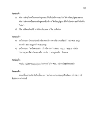 168
กิจกรรมที่ 6
6.1 ขอความที่อยูในเครื่องหมายคําพูด แสดงใหเห็นวาเปนการพูดโดยใชคํากริยารูป present และ
ขอความที่ถอดเครื่องหมายคําพูดออกไปแลว จะใชกริยารูป past ใหเห็นวาเหตุการณนั้นเกิดขึ้น
ไปแลว
6.2 She said our health is failing because of the pollution.
กิจกรรมที่ 7
7.1 เครื่องหมาย / มีความหมายวา หรือ เพราะวาจากขาวที่นําเสนอที่พูดถึง HIV/Aids drugs
หมายถึง HIV drugs หรือ Aids drugs
7.2 เครื่องหมาย –ในเนื้อขาว แปลวา ถึง หรือ ระหวาง เพราะ July 25 - Sept 7 แปลวา
25 กรกฎาคม ถึง 7 กันยายน หรือ ระหวาง 25 กรกฎาคม ถึง 7 กันยายน
กิจกรรมที่ 8
World Health Organisation เรียกชื่อยอไดวา WHO อยูยอหนาสุดทายของขาว
กิจกรรมที่ 9
แลกเปลี่ยนความคิดเห็นกับเพื่อน และรวมกันตรวจสอบความถูกตองดวยการพิจารณาขาวที่
สืบคนมาจากเว็บไซต
 