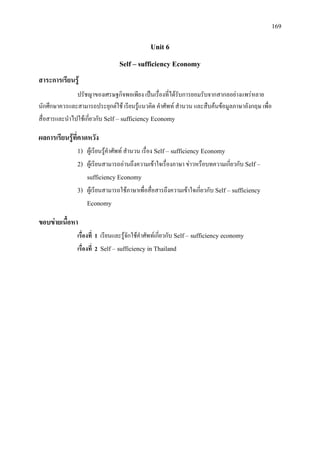 169
Unit 6
Self – sufficiency Economy
สาระการเรียนรู
ปรัชญาของเศรษฐกิจพอเพียง เปนเรื่องที่ไดรับการยอมรับจากสากลอยางแพรหลาย
นักศึกษาควรและสามารถประยุกตใช เรียนรูแนวคิด คําศัพท สํานวน และสืบคนขอมูลภาษาอังกฤษ เพื่อ
สื่อสารและนําไปใชเกี่ยวกับ Self – sufficiency Economy
ผลการเรียนรูที่คาดหวัง
1) ผูเรียนรูคําศัพท สํานวน เรื่อง Self – sufficiency Economy
2) ผูเรียนสามารถอานถึงความเขาใจเรื่องภาษา ขาวหรือบทความเกี่ยวกับ Self –
sufficiency Economy
3) ผูเรียนสามารถใชภาษาเพื่อสื่อสารถึงความเขาใจเกี่ยวกับ Self – sufficiency
Economy
ขอบขายเนื้อหา
เรื่องที่ 1 เรียนและรูจักใชคําศัพทเกี่ยวกับ Self – sufficiency economy
เรื่องที่ 2 Self – sufficiency in Thailand
 