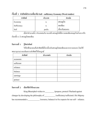 170
เรื่องที่ 1 คําศัพทสํานวนเกี่ยวกับ Self – sufficiency Economy(Word studies)
คําศัพท ประเภท คําแปล
Economy
Sufficiency
Self
n.
n.
prefix
เศรษฐกิจ
พอเพียง
เกี่ยวกับตนเอง
เมื่อนําคํานามทั้ง 3 คํามาผสมกัน หมายถึง เศรษฐกิจที่มีความพอเพียงสมดุลในตัวเอง หรือ
เรียกสั้น ๆ วา เศรษฐกิจพอเพียง
กิจกรรมที่ 1 รูจักคําศัพท
ใหนักศึกษาลองคนคําศัพทที่เกี่ยวเนื่องกับเศรษฐกิจพอเพียงและหาความหมาย (โดยใช
พจนานุกรม) และเติมตารางคําศัพทใหสมบูรณ
คําศัพท ประเภทคํา คําแปล
economic
sufficient
reliance
balance
earnings
protect
กิจกรรมที่ 2 เลือกใชคําใหเหมาะสม
King Bhumiphol wishes to _________ (propose, protect) Thailand against
changes by developing the philosophy of ___________ (sufficiency/sufficient). His Majesty
has recommended a ____________ (resource, balance) in five aspects for our self – reliance.
 