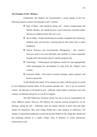 172
The Principle of Self – Reliance
Furthermore, His Majesty has recommended a secure balance in the five
following aspects to achieve the principle of self – reliance:
• State of Mind : One should be strong, self – reliant, compassionate and
flexible. Besides, one should possess a good conscience and place public
interests as a higher priority than one’s own.
• Social Affairs : People should help one another, strengthen the community,
maintain unity and develop a learning process that stems from a stable
foundation.
• Natural Resource and Environmental Management : The country’s
resources need to be used efficiently and carefully to create sustainable
benefits and to develop the nation’s stability progressively.
• Technology : Technological development should be used appropriately
while encouraging new development to come from the villagers’ local
wisdom.
• Economic Affairs : One needs to increase earnings, reduce expenses, and
pursue a decent life.
As His Majesty has stated, “If we contain our wants, with less greed, we would
be less belligerent towards others. If all countries entertain this – this is not an economic
system – the idea that we all should be self – sufficient, which implies moderation, not to the
extreme, not blinded with greed, we can all live happily.
The Self Sufficiency Economy theory has led to diverse interpretations by
many different groups. However, His Majesty has rejected extreme perspectives on his
ideology, stating the self – sufficiency does not require families to grow food and make
clothes for themselves. But, each village should have some quantity of sufficiency. For
instance, if agricultural production exceeds the amount needed for the village they should sell
the remaining amount to a nearby village, close in distance, to avoid unnecessary
transportation costs.
 