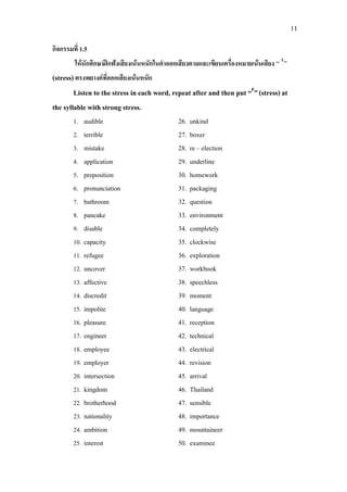 11
กิจกรรมที่ 1.5
ใหนักศึกษาฝกฟงเสียงเนนหนักในคําออกเสียงตามและเขียนเครื่องหมายเนนเสียง “ ′”
(stress)ตรงพยางคที่ออกเสียงเนนหนัก
Listen to the stress in each word, repeat after and then put “′”(stress)at
the syllable with strong stress.
1. audible 26. unkind
2. terrible 27. boxer
3. mistake 28. re – election
4. application 29. underline
5. preposition 30. homework
6. pronunciation 31. packaging
7. bathroom 32. question
8. pancake 33. environment
9. disable 34. completely
10. capacity 35. clockwise
11. refugee 36. exploration
12. uncover 37. workbook
13. affective 38. speechless
14. discredit 39. moment
15. impolite 40. language
16. pleasure 41. reception
17. engineer 42. technical
18. employee 43. electrical
19. employer 44. revision
20. intersection 45. arrival
21. kingdom 46. Thailand
22. brotherhood 47. sensible
23. nationality 48. importance
24. ambition 49. mountaineer
25. interest 50. examinee
 