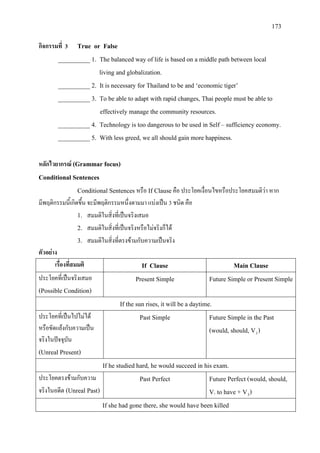 173
กิจกรรมที่ 3 True or False
__________ 1. The balanced way of life is based on a middle path between local
living and globalization.
__________ 2. It is necessary for Thailand to be and ‘economic tiger’
__________ 3. To be able to adapt with rapid changes, Thai people must be able to
effectively manage the community resources.
__________ 4. Technology is too dangerous to be used in Self – sufficiency economy.
__________ 5. With less greed, we all should gain more happiness.
หลักไวยากรณ (Grammar focus)
Conditional Sentences
Conditional Sentences หรือ If Clauseคือ ประโยคเงื่อนไขหรือประโยคสมมติวา หาก
มีพฤติกรรมนี้เกิดขึ้น จะมีพฤติกรรมหนึ่งตามมา แบงเปน 3 ชนิด คือ
1. สมมติในสิ่งที่เปนจริงเสมอ
2. สมมติในสิ่งที่เปนจริงหรือไมจริงก็ได
3. สมมติในสิ่งที่ตรงขามกับความเปนจริง
ตัวอยาง
เรื่องที่สมมติ If Clause Main Clause
ประโยคที่เปนจริงเสมอ
(Possible Condition)
Present Simple Future Simple or Present Simple
If the sun rises, it will be a daytime.
ประโยคที่เปนไปไมได
หรือขัดแยงกับความเปน
จริงในปจจุบัน
(Unreal Present)
Past Simple Future Simple in the Past
(would, should, V1)
If he studied hard, he would succeed in his exam.
ประโยคตรงขามกับความ
จริงในอดีต (Unreal Past)
Past Perfect Future Perfect (would, should,
V. to have + V3)
If she had gone there, she would have been killed
 