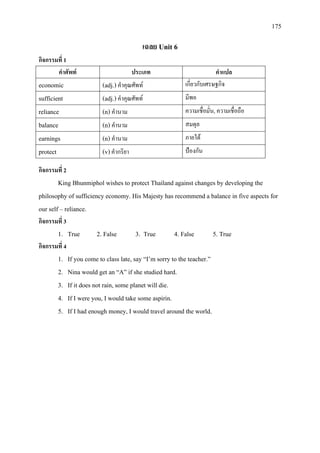 175
เฉลย Unit 6
กิจกรรมที่ 1
คําศัพท ประเภท คําแปล
economic (adj.) คําคุณศัพท เกี่ยวกับเศรษฐกิจ
sufficient (adj.)คําคุณศัพท มีพอ
reliance (n) คํานาม ความเชื่อมั่น, ความเชื่อถือ
balance (n) คํานาม สมดุล
earnings (n) คํานาม ภายใต
protect (v)คํากริยา ปองกัน
กิจกรรมที่ 2
King Bhunmiphol wishes to protect Thailand against changes by developing the
philosophy of sufficiency economy. His Majesty has recommend a balance in five aspects for
our self – reliance.
กิจกรรมที่ 3
1. True 2. False 3. True 4. False 5. True
กิจกรรมที่ 4
1. If you come to class late, say “I’m sorry to the teacher.”
2. Nina would get an “A” if she studied hard.
3. If it does not rain, some planet will die.
4. If I were you, I would take some aspirin.
5. If I had enough money, I would travel around the world.
 
