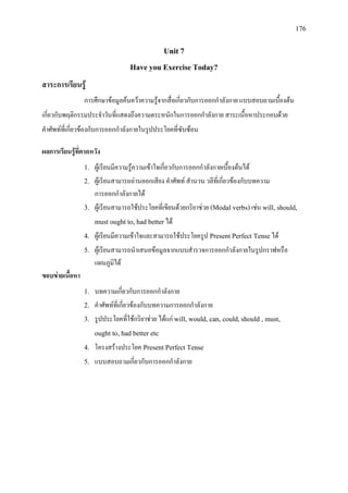 176
Unit 7
Have you Exercise Today?
สาระการเรียนรู
การศึกษาขอมูลคนควาความรูจากสื่อเกี่ยวกับการออกกําลังกาย แบบสอบถามเบื้องตน
เกี่ยวกับพฤติกรรมประจําวันที่แสดงถึงความตระหนักในการออกกําลังกาย สาระเนื้อหาประกอบดวย
คําศัพทที่เกี่ยวของกับการออกกําลังกายในรูปประโยคที่ซับซอน
ผลการเรียนรูที่คาดหวัง
1. ผูเรียนมีความรูความเขาใจเกี่ยวกับการออกกําลังกายเบื้องตนได
2. ผูเรียนสามารถอานออกเสียง คําศัพท สํานวน วลีที่เกี่ยวของกับบทความ
การออกกําลังกายได
3. ผูเรียนสามารถใชประโยคที่เขียนดวยกริยาชวย (Modal verbs)เชน will, should,
must ought to, had betterได
4. ผูเรียนมีความเขาใจและสามารถใชประโยครูป Present Perfect Tenseได
5. ผูเรียนสามารถนําเสนอขอมูลจากแบบสํารวจการออกกําลังกายในรูปกราฟหรือ
แผนภูมิได
ขอบขายเนื้อหา
1. บทความเกี่ยวกับการออกกําลังกาย
2. คําศัพทที่เกี่ยวของกับบทความการออกกําลังกาย
3. รูปประโยคที่ใชกริยาชวย ไดแก will, would, can, could,should , must,
ought to, had better etc
4. โครงสรางประโยค Present Perfect Tense
5. แบบสอบถามเกี่ยวกับการออกกําลังกาย
 