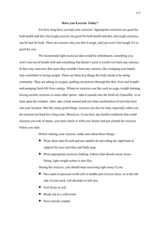 177
Have you Exercise Today?
For how long have you had your exercise? Appropriate exercises are good for
both health and diet, but tough exercise are good for both health and diet, but tough exercises
can be bad for both. There are reasons why you feel it tough, and you won’t feel tough if it is
good for you.
We recommend light exercises that would be refreshment, something you
won’t run out of breath with and something that doesn’t seem it would ever burn any calories.
In fact easy exercises that seem they wouldn’t burn any calories, like swinging your hands,
may contribute to losing weight. There are three key things the body needs to be doing
constantly. They are taking in oxygen, pushing out poison (through the skin, liver and lymph)
and pumping fresh life force energy. Whatever exercise you like such as yoga, weight training,
boxing aerobic exercise or some other sports ; take it outside into the fresh air if possible or at
least open the window. Also, take a look around and see what combination of activities best
suit your location. But like many good things, exercise can also be risky especially when you
do exercise too hard for a long time. Moreover, if you have any health conditions that could
increase you risk of injury, you must check in with your doctor and get cleared for exercise
before you start.
Before starting your exercise, make sure about these things :
• Wear shoes that fit well and are capable for providing the right kind of
support for your activities and body type.
• Wear appropriate exercise clothing. Fabrics that absorb sweat; loose –
fitting, light weight cotton is also fine.
During the exercise, you should stop exercising right away if you:
• Have pain or pressure in the left or middle part of your chest, or in the left
side of your neck, left shoulder or left arm.
• Feel dizzy or sick
• Break out in a cold sweat
• Have muscle cramps
 