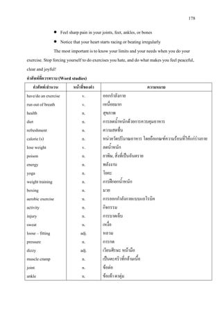 178
• Feel sharp pain in your joints, feet, ankles, or bones
• Notice that your heart starts racing or beating irregularly
The most important is to know your limits and your needs when you do your
exercise. Stop forcing yourself to do exercises you hate, and do what makes you feel peaceful,
clear and joyful!
คําศัพทที่ควรทราบ (Word studies)
คําศัพท/สํานวน หนาที่ของคํา ความหมาย
have/do an exercise
run out of breath
health
diet
refreshment
calorie (s)
lose weight
poison
energy
yoga
weight training
boxing
aerobic exercise
activity
injury
sweat
loose – fitting
pressure
dizzy
muscle cramp
joint
ankle
v.
v.
n.
n.
n.
n.
v.
n.
n.
n.
n.
n.
n.
n.
n.
n.
adj.
n.
adj.
n.
n.
n.
ออกกําลังกาย
เหนื่อยมาก
สุขภาพ
การลดน้ําหนักดวยการควบคุมอาหาร
ความสดชื่น
หนวยวัดปริมาณอาหาร โดยถือเกณฑความรอนที่ใหแกรางกาย
ลดน้ําหนัก
ยาพิษ, สิ่งที่เปนอันตราย
พลังงาน
โยคะ
การฝกยกน้ําหนัก
มวย
การออกกําลังกายแบบแอโรบิค
กิจกรรม
การบาดเจ็บ
เหงื่อ
หลวม
การกด
เวียนศีรษะ หนามือ
เปนตะคริวที่กลามเนื้อ
ขอตอ
ขอเทา ตาตุม
 