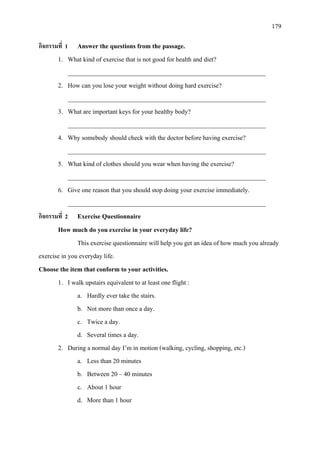 179
กิจกรรมที่ 1 Answer the questions from the passage.
1. What kind of exercise that is not good for health and diet?
______________________________________________________________
2. How can you lose your weight without doing hard exercise?
______________________________________________________________
3. What are important keys for your healthy body?
______________________________________________________________
4. Why somebody should check with the doctor before having exercise?
______________________________________________________________
5. What kind of clothes should you wear when having the exercise?
______________________________________________________________
6. Give one reason that you should stop doing your exercise immediately.
______________________________________________________________
กิจกรรมที่ 2 Exercise Questionnaire
How much do you exercise in your everyday life?
This exercise questionnaire will help you get an idea of how much you already
exercise in you everyday life.
Choose the item that conform to your activities.
1. I walk upstairs equivalent to at least one flight :
a. Hardly ever take the stairs.
b. Not more than once a day.
c. Twice a day.
d. Several times a day.
2. During a normal day I’m in motion (walking, cycling, shopping, etc.)
a. Less than 20 minutes
b. Between 20 – 40 minutes
c. About 1 hour
d. More than 1 hour
 