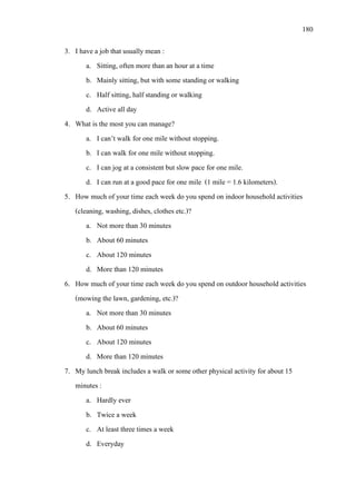 180
3. I have a job that usually mean :
a. Sitting, often more than an hour at a time
b. Mainly sitting, but with some standing or walking
c. Half sitting, half standing or walking
d. Active all day
4. What is the most you can manage?
a. I can’t walk for one mile without stopping.
b. I can walk for one mile without stopping.
c. I can jog at a consistent but slow pace for one mile.
d. I can run at a good pace for one mile (1 mile = 1.6 kilometers).
5. How much of your time each week do you spend on indoor household activities
(cleaning, washing, dishes, clothes etc.)?
a. Not more than 30 minutes
b. About 60 minutes
c. About 120 minutes
d. More than 120 minutes
6. How much of your time each week do you spend on outdoor household activities
(mowing the lawn, gardening, etc.)?
a. Not more than 30 minutes
b. About 60 minutes
c. About 120 minutes
d. More than 120 minutes
7. My lunch break includes a walk or some other physical activity for about 15
minutes :
a. Hardly ever
b. Twice a week
c. At least three times a week
d. Everyday
 