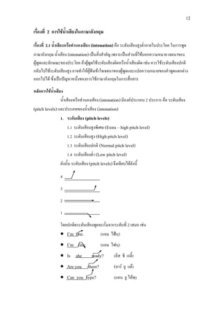 12
เรื่องที่ 2 การใชน้ําเสียงในภาษาอังกฤษ
เรื่องที่ 2.1 น้ําเสียงหรือทํานองเสียง (intonation)คือ ระดับเสียงสูงต่ําภายในประโยค ในการพูด
ภาษาอังกฤษ น้ําเสียง (intonation) เปนสิ่งสําคัญ เพราะเปนสวนที่ใชบอกความหมาย เจตนาของ
ผูพูดและลักษณะของประโยค ถาผูพูดใชระดับเสียงผิดหรือน้ําเสียงผิด เชน ควรใชระดับเสียงปกติ
กลับไปใชระดับเสียงสูง อาจทําใหผูฟงเขาใจเจตนาของผูพูดและแปลความหมายของคําพูดแตกตาง
ออกไปได ซึ่งเปนปญหาหนึ่งของการใชภาษาอังกฤษในการสื่อสาร
หลักการใชน้ําเสียง
น้ําเสียงหรือทํานองเสียง (intonation)มีองคประกอบ 2 ประการ คือ ระดับเสียง
(pitch levels)และประเภทของน้ําเสียง (intonation)
1. ระดับเสียง (pitch levels)
1.1 ระดับเสียงสูงพิเศษ (Extra – high pitch level)
1.2 ระดับเสียงสูง (High pitch level)
1.3 ระดับเสียงปกติ (Normal pitch level)
1.4 ระดับเสียงต่ํา (Low pitch level)
ดังนั้น ระดับเสียง (pitch levels)จึงเทียบไดดังนี้
4
3
2
1
โดยปกติดระดับเสียงพูดจะเริ่มจากระดับที่ 2 เสมอ เชน
• I’m fine. (แอม ไฟนฺ)
• I’m fine. (แอม ไฟนฺ)
• Is she ready? (อีส ชี เรดี๊)
• Are you there? (อาร ยู แด)
• Can you type? (แคน ยู ไทพฺ)
 