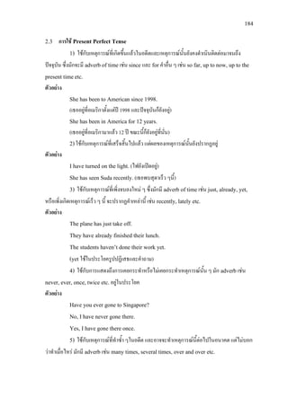 184
2.3 การใช Present Perfect Tense
1) ใชกับเหตุการณที่เกิดขึ้นแลวในอดีตและเหตุการณนั้นยังคงดําเนินติดตอมาจนถึง
ปจจุบัน ซึ่งมักจะมี adverb of timeเชน since และ forคําอื่น ๆ เชน so far, up to now, up to the
present timeetc.
ตัวอยาง
She has been to American since 1998.
(เธออยูที่อเมริกาตั้งแตป 1998 และปจจุบันก็ยังอยู)
She has been in America for 12 years.
(เธออยูที่อเมริกามาแลว 12 ป ขณะนี้ก็ยังอยูที่นั่น)
2)ใชกับเหตุการณที่เสร็จสิ้นไปแลว แตผลของเหตุการณนั้นยังปรากฏอยู
ตัวอยาง
I have turned on the light. (ไฟยังเปดอยู)
She has seen Suda recently.(เธอพบสุดาเร็ว ๆนี้)
3) ใชกับเหตุการณที่เพิ่งจบลงใหม ๆ ซึ่งมักมี adverb of time เชน just, already, yet,
หรือเพิ่งเกิดเหตุการณเร็ว ๆ นี้ จะปรากฏคําเหลานี้ เชน recently, lately etc.
ตัวอยาง
The plane has just take off.
They have already finished their lunch.
The students haven’t done their work yet.
(yet ใชในประโยครูปปฏิเสธและคําถาม)
4) ใชกับการแสดงถึงการเคยกระทําหรือไมเคยกระทําเหตุการณนั้น ๆ มัก adverbเชน
never, ever, once, twice etc.อยูในประโยค
ตัวอยาง
Have you ever gone to Singapore?
No, I have never gone there.
Yes, I have gone there once.
5) ใชกับเหตุการณที่ทําซ้ํา ๆในอดีต และอาจจะทําเหตุการณนี้ตอไปในอนาคต แตไมบอก
วาทําเมื่อไหร มักมี adverb เชน many times, several times, over and over etc.
 