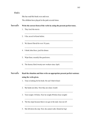 185
ตัวอยาง
She has read this book over and over.
The children have played in the park several times.
กิจกรรมที่ 5 Write the correct form of the verbs by using the present perfect tense.
1. They (see) the movie.
________________________________________________________
2. I (be, never) in Korat before.
________________________________________________________
3. We (know) David for over 10 years.
________________________________________________________
4. I think John (have, just) his dinner.
________________________________________________________
5. Wipa (hear, recently) the good news.
________________________________________________________
6. The factory (hire) twenty new workers since April.
________________________________________________________
กิจกรรมที่ 6 Read the situation and then write an appropriate present perfect sentence
using the verbs given.
1. Tony is looking for his book. He can’t find it (lose)
________________________________________________________
2. My hands are dirty. Now they are clean. (wash)
________________________________________________________
3. Tom weighs 110 kilos. Now he weighs 90 kilos (lose weight)
________________________________________________________
4. The bus stops because there is no gas in the tank. (run out of)
________________________________________________________
5. She fell down the step. Now she cannot walk. (break her leg)
________________________________________________________
 