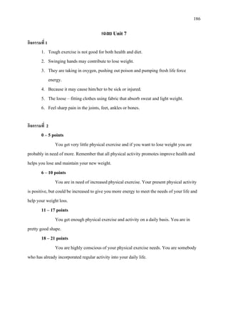 186
เฉลย Unit 7
กิจกรรมที่ 1
1. Tough exercise is not good for both health and diet.
2. Swinging hands may contribute to lose weight.
3. They are taking in oxygen, pushing out poison and pumping fresh life force
energy.
4. Because it may cause him/her to be sick or injured.
5. The loose – fitting clothes using fabric that absorb sweat and light weight.
6. Feel sharp pain in the joints, feet, ankles or bones.
กิจกรรมที่ 2
0 – 5 points
You get very little physical exercise and if you want to lose weight you are
probably in need of more. Remember that all physical activity promotes improve health and
helps you lose and maintain your new weight.
6 – 10 points
You are in need of increased physical exercise. Your present physical activity
is positive, but could be increased to give you more energy to meet the needs of your life and
help your weight loss.
11 – 17 points
You get enough physical exercise and activity on a daily basis. You are in
pretty good shape.
18 – 21 points
You are highly conscious of your physical exercise needs. You are somebody
who has already incorporated regular activity into your daily life.
 