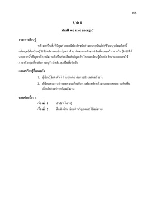 188
Unit 8
Shall we save energy?
สาระการเรียนรู
พลังงานเปนสิ่งที่มีคุณคา และมีประโยชนอยางอเนกอนันตตอชีวิตมนุษยบนโลกนี้
แตมนุษยตองเรียนรูวิธีใชพลังงานอยางรูคุณคาดวย เนื่องจากพลังงานมีวันที่จะหมดไป หากไมรูจักวิธีใช
นอกจากนั้นปญหาเรื่องพลังงานยังเปนประเด็นสําคัญระดับโลกการเรียนรูถอยคํา สํานวน และการใช
ภาษาอังกฤษเกี่ยวกับการอนุรักษพลังงานเปนสิ่งจําเปน
ผลการเรียนรูที่คาดหวัง
1. ผูเรียนรูจักคําศัพท สํานวนเกี่ยวกับการประหยัดพลังงาน
2. ผูเรียนสามารถอานบทความเกี่ยวกับการประหยัดพลังงานและแสดงความคิดเห็น
เกี่ยวกับการประหยัดพลังงาน
ขอบขายเนื้อหา
เรื่องที่ 1 คําศัพทที่ควรรู
เรื่องที่ 2 ฝกฟง อาน เขียนคําขวัญลดการใชพลังงาน
 