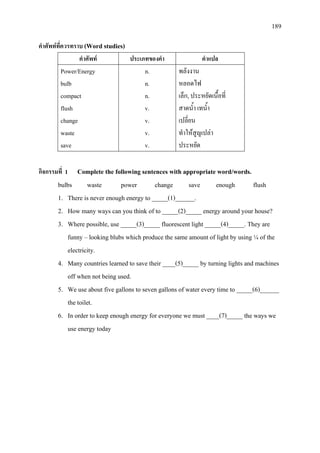 189
คําศัพทที่ควรทราบ (Word studies)
คําศัพท ประเภทของคํา คําแปล
Power/Energy
bulb
compact
flush
change
waste
save
n.
n.
n.
v.
v.
v.
v.
พลังงาน
หลอดไฟ
เล็ก, ประหยัดเนื้อที่
สาดน้ํา เทน้ํา
เปลี่ยน
ทําใหสูญเปลา
ประหยัด
กิจกรรมที่ 1 Complete the following sentences with appropriate word/words.
bulbs waste power change save enough flush
1. There is never enough energy to _____(1)______.
2. How many ways can you think of to _____(2)_____ energy around your house?
3. Where possible, use _____(3)_____ fluorescent light _____(4)_____. They are
funny – looking blubs which produce the same amount of light by using ¼ of the
electricity.
4. Many countries learned to save their ____(5)_____ by turning lights and machines
off when not being used.
5. We use about five gallons to seven gallons of water every time to _____(6)______
the toilet.
6. In order to keep enough energy for everyone we must ____(7)_____ the ways we
use energy today
 