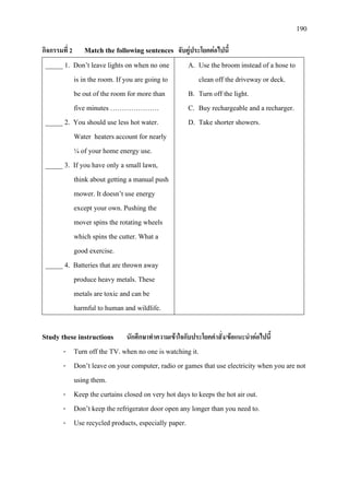 190
กิจกรรมที่ 2 Match the following sentences จับคูประโยคตอไปนี้
_____ 1. Don’t leave lights on when no one
is in the room. If you are going to
be out of the room for more than
five minutes …………………
_____ 2. You should use less hot water.
Water heaters account for nearly
¼ of your home energy use.
_____ 3. If you have only a small lawn,
think about getting a manual push
mower. It doesn’t use energy
except your own. Pushing the
mover spins the rotating wheels
which spins the cutter. What a
good exercise.
_____ 4. Batteries that are thrown away
produce heavy metals. These
metals are toxic and can be
harmful to human and wildlife.
A. Use the broom instead of a hose to
clean off the driveway or deck.
B. Turn off the light.
C. Buy rechargeable and a recharger.
D. Take shorter showers.
Study these instructions นักศึกษาทําความเขาใจกับประโยคคําสั่ง/ขอแนะนําตอไปนี้
- Turn off the TV. when no one is watching it.
- Don’t leave on your computer, radio or games that use electricity when you are not
using them.
- Keep the curtains closed on very hot days to keeps the hot air out.
- Don’t keep the refrigerator door open any longer than you need to.
- Use recycled products, especially paper.
 