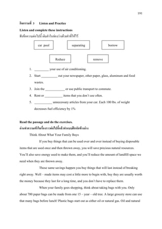 191
กิจกรรมที่ 3 Listen and Practice
Listen and complete these instructions
ฟงขอความตอไปนี้ เติมคําในชองวางดวยคําที่ใหไว
1. _________ your use of air conditioning.
2. Start __________ out your newspaper, other paper, glass, aluminum and food
wastes.
3. Join the ____________ or use public transport to commute.
4. Rent or ___________ items that you don’t use often.
5. ___________ unnecessary articles from your car. Each 100 lbs. of weight
decreases fuel efficiency by 1%
Read the passage and do the exercises.
อานทําความเขาใจเรื่องราวตอไปนี้แลวทําแบบฝกหัดขางลาง
Think About What Your Family Buys
If you buy things that can be used over and over instead of buying disposable
items that are used once and then thrown away, you will save precious natural resources.
You’ll also save energy used to make them, and you’ll reduce the amount of landfill space we
need when they are thrown away.
Those same savings happen you buy things that will last instead of breaking
right away. Well – made items may cost a little more to begin with, buy they are usually worth
the money because they last for a long time, and you don’t have to replace them.
When your family goes shopping, think about taking bags with you. Only
about 700 paper bags can be made from one 15 – year – old tree. A large grocery store can use
that many bags before lunch! Plastic bags start out as either oil or natural gas. Oil and natural
car pool separating borrow
Reduce remove
 