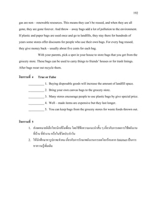 192
gas are non – renewable resources. This means they can’t be reused, and when they are all
gone, they are gone forever. And throw – away bags add a lot of pollution to the environment.
If plastic and paper bags are used once and go to landfills, they stay there for hundreds of
years some stores offer discounts for people who use their own bags. For every bag reused,
they give money back – usually about five cents for each bag.
With your parents, pick a spot in your house to store bags that you get from the
grocery store. These bags can be used to carry things to friends’ houses or for trash linings.
After bags wear out recycle them.
กิจกรรมที่ 4 True or False
__________ 1. Buying disposable goods will increase the amount of landfill space.
__________ 2. Bring your own canvas bags to the grocery store.
__________ 3. Many stores encourage people to use plastic bags by give special price.
__________ 4. Well – made items are expensive but they last longer.
__________ 5. You can keep bags from the grocery stores for waste foods thrown out.
กิจกรรมที่ 5
1. สงจดหมายอิเล็กโทรนิกสถึงเพื่อน โดยใชขอความแนะนําสั้น ๆ เกี่ยวกับการลดการใชพลังงาน
ที่บาน ที่ทํางาน หรือในชีวิตประจําวัน
2. ใหนักศึกษาหารูปภาพ/คําคม เกี่ยวกับการรักษาพลังงานการลดโลกรอนจาก Internetเปนการ
หาความรูเพิ่มเติม
 