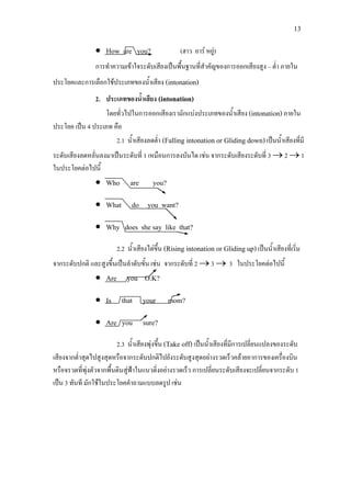 13
• How are you? (ฮาว อาร หยู)
การทําความเขาใจระดับเสียงเปนพื้นฐานที่สําคัญของการออกเสียงสูง – ต่ํา ภายใน
ประโยคและการเลือกใชประเภทของน้ําเสียง (intonation)
2. ประเภทของน้ําเสียง (intonation)
โดยทั่วไปในการออกเสียงเรามักแบงประเภทของน้ําเสียง (intonation)ภายใน
ประโยค เปน 4 ประเภท คือ
2.1 น้ําเสียงลดต่ํา (Falling intonation or Gliding down)เปนน้ําเสียงที่มี
ระดับเสียงลดหลั่นลงมาเปนระดับที่ 1 เหมือนการลงบันได เชน จากระดับเสียงระดับที่ 3 →2 →1
ในประโยคตอไปนี้
• Who are you?
• What do you want?
• Why does she say like that?
2.2 น้ําเสียงไตขึ้น (Rising intonation or Gliding up)เปนน้ําเสียงที่เริ่ม
จากระดับปกติ และสูงขึ้นเปนลําดับขั้น เชน จากระดับที่ 2 →3 → 3 ในประโยคตอไปนี้
• Are you O.K?
• Is that your mom?
• Are you sure?
2.3 น้ําเสียงพุงขึ้น (Take off) เปนน้ําเสียงที่มีการเปลี่ยนแปลงของระดับ
เสียงจากต่ําสุดไปสูงสุดหรือจากระดับปกติไปยังระดับสูงสุดอยางรวดเร็วคลายอาการของเครื่องบิน
หรือจรวดที่พุงตัวจากพื้นดินสูฟาในแนวดิ่งอยางรวดเร็ว การเปลี่ยนระดับเสียงจะเปลี่ยนจากระดับ 1
เปน 3 ทันที มักใชในประโยคคําถามแบบลดรูป เชน
 