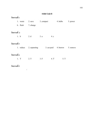 193
เฉลย Unit 8
กิจกรรมที่ 1
1. waste 2. save 3. compact 4. bulbs 5. power
6. flush 7. change
กิจกรรมที่ 2
1. b 2. d 3. a 4. c
กิจกรรมที่ 3
1. reduce 2. separating 3. car pool 4. borrow 5. remove
กิจกรรมที่ 4
1. T 2. T 3. F 4. T 5. T
กิจกรรมที่ 5
-
 