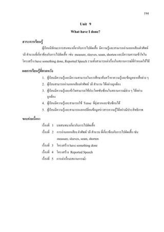 194
Unit 9
What have I done?
สาระการเรียนรู
ผูเรียนมีทักษะการสนทนาเกี่ยวกับการไปตัดเสื้อ มีความรูและสามารถอานออกเสียงคําศัพท
วลี สํานวนที่เกี่ยวของกับการไปตัดเสื้อ เชน measure, sleeves, seam, shortenและมีความความเขาใจใน
โครงสราง have something done, Reported Speech รวมทั้งสามารถเลาเรื่องในสถานการณที่กําหนดใหได
ผลการเรียนรูที่คาดหวัง
1. ผูเรียนมีความรูและมีความสามารถในการศึกษาคนควาหาความรูและขอมูลจากสื่อตาง ๆ
2. ผูเรียนสามารถอานออกเสียงคําศัพท วลี สํานวน ไดอยางถูกตอง
3. ผูเรียนมีความรูและเขาใจสามารถใชประโยคซับซอนในสถานการณตาง ๆ ไดอยาง
ถูกตอง
4. ผูเรียนมีความรูและสามารถใช Tense ที่ยุงยากและซับซอนได
5. ผูเรียนมีความรูและสามารถแลกเปลี่ยนขอมูลขาวสารความรูไดอยางมีประสิทธิภาพ
ขอบขายเนื้อหา
เรื่องที่ 1 บทสนทนาเกี่ยวกับการไปตัดเสื้อ
เรื่องที่ 2 การอานออกเสียง คําศัพท วลี สํานวน ที่เกี่ยวของกับการไปตัดเสื้อ เชน
measure, sleeves, seam, shorten
เรื่องที่ 3 โครงสราง have something done
เรื่องที่ 4 โครงสราง Reported Speech
เรื่องที่ 5 การเลาเรื่อง(สถานการณ)
 