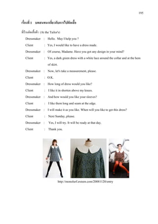 195
เรื่องที่ 1 บทสนทนาเกี่ยวกับการไปตัดเสื้อ
ที่รานตัดเสื้อผา (At the Tailor's)
Dressmaker : Hello. May I help you ?
Client : Yes, I would like to have a dress made.
Dressmaker : Of course, Madame. Have you got any design in your mind?
Client : Yes, a dark green dress with a white lace around the collar and at the hem
of skirt.
Dressmaker : Now, let's take a measurement, please.
Client : O.K.
Dressmaker : How long of dress would you like?
Client : I like it in shorten above my knees.
Dressmaker : And how would you like your sleeves?
Client : I like them long and seam at the edge.
Dressmaker : I will make it as you like. When will you like to get this dress?
Client : Next Sunday, please.
Dressmaker : Yes, I will try. It will be ready at that day.
Client : Thank you.
http://monolurf.exteen.com/20081120/entry
 