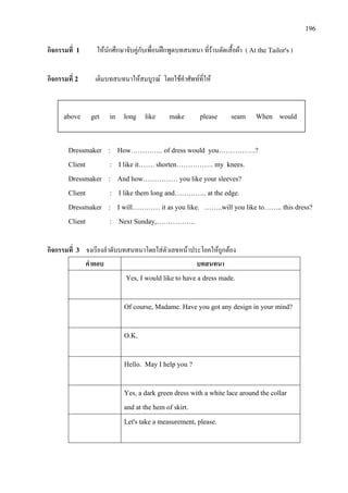 196
กิจกรรมที่ 1 ใหนักศึกษาจับคูกับเพื่อนฝกพูดบทสนทนา ที่รานตัดเสื้อผา ( At the Tailor's )
กิจกรรมที่ 2 เติมบทสนทนาใหสมบูรณ โดยใชคําศัพทที่ให
Dressmaker : How………….. of dress would you…………….?
Client : I like it……. shorten……………. my knees.
Dressmaker : And how…………… you like your sleeves?
Client : I like them long and………….. at the edge.
Dressmaker : I will………… it as you like. ……..will you like to…….. this dress?
Client : Next Sunday,……………..
กิจกรรมที่ 3 จงเรียงลําดับบทสนทนาโดยใสตัวเลขหนาประโยคใหถูกตอง
คําตอบ บทสนทนา
Yes, I would like to have a dress made.
Of course, Madame. Have you got any design in your mind?
O.K.
Hello. May I help you ?
Yes, a dark green dress with a white lace around the collar
and at the hem of skirt.
Let's take a measurement, please.
above get in long like make please seam When would
 