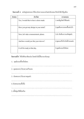197
กิจกรรมที่ 4 จงจับคูบทสนทนาใหตรงกับความหมายโดยนําตัวเลขมาใสหนาขอใหถูกตอง
คําตอบ ประโยค ความหมาย
Yes, I would like to have a dress made. 1.ขอเชิญวัดตัวไดเลยคะ
Have you got any design in your mind? 2.คุณตองการแขนเสื้ออยางไร
Now, let's take a measurement, please. 3.คะ ฉันตองการจะตัดชุดคะ
And how would you like your sleeves? 4.ชุดจะเสร็จในวันที่กําหนดคะ
It will be ready at that day. 5.คุณมีแบบหรือยังคะ
กิจกรรมที่ 5 ใหนักศึกษาเขียนประโยคตอไปนี้เปนภาษาอังกฤษ
1. คุณมีแบบเสื้อหรือยังคะ
………………………………………………………………………………………………
2. คุณชอบกระโปรงยาวแคไหนคะ
………………………………………………………………………………………………
3. ฉันชอบกระโปรงยาวคลุมเขา
………………………………………………………………………………………………
4. ฉันชอบแขนเสื้อสั้น
………………………………………………………………………………………………
5. เสื้อมีลูกไมที่ปกดวย
………………………………………………………………………………………………
 