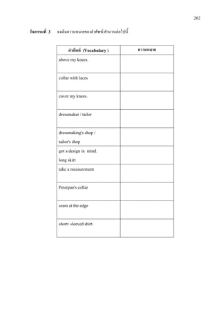 202
กิจกรรมที่ 3 จงเติมความหมายของคําศัพท/สํานวนตอไปนี้
คําศัพท (Vocabulary ) ความหมาย
above my knees.
collar with laces
cover my knees.
dressmaker / tailor
dressmaking's shop /
tailor's shop
got a design in mind.
long skirt
take a measurement
Peterpan's collar
seam at the edge
short- sleeved shirt
 