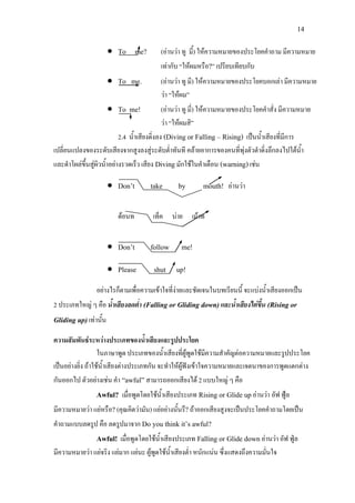 14
• To me? (อานวา ทู มี้) ใหความหมายของประโยคคําถาม มีความหมาย
เทากับ “ใหผมหรือ?” เปรียบเทียบกับ
• To me. (อานวา ทู มี) ใหความหมายของประโยคบอกเลา มีความหมาย
วา “ใหผม”
• To me! (อานวา ทู มี่) ใหความหมายของประโยคคําสั่ง มีความหมาย
วา “ใหผมสิ”
2.4 น้ําเสียงดิ่งลง (Diving or Falling – Rising) เปนน้ําเสียงที่มีการ
เปลี่ยนแปลงของระดับเสียงจากสูงลงสูระดับต่ําทันที คลายอาการของคนที่พุงตัวดําดิ่งลึกลงไปใตน้ํา
และดําโผลขึ้นสูผิวน้ําอยางรวดเร็ว เสียง Divingมักใชในคําเตือน (warning)เชน
• Don’t take by mouth! อานวา
ดอนท เท็ค บาย เมาท
• Don’t follow me!
• Please shut up!
อยางไรก็ตามเพื่อความเขาใจที่งายและชัดเจนในบทเรียนนี้ จะแบงน้ําเสียงออกเปน
2 ประเภทใหญ ๆ คือ น้ําเสียงลดต่ํา (Falling or Gliding down)และน้ําเสียงไตขึ้น (Rising or
Gliding up)เทานั้น
ความสัมพันธระหวางประเภทของน้ําเสียงและรูปประโยค
ในภาษาพูด ประเภทของน้ําเสียงที่ผูพูดใชมีความสําคัญตอความหมายและรูปประโยค
เปนอยางยิ่ง ถาใชน้ําเสียงตางประเภทกัน จะทําใหผูฟงเขาใจความหมายและเจตนาของการพูดแตกตาง
กันออกไป ตัวอยางเชน คํา “awful”สามารถออกเสียงได 2 แบบใหญ ๆ คือ
Awful? เมื่อพูดโดยใชน้ําเสียงประเภท Rising or Glide upอานวา อัฟ ฟูล
มีความหมายวา แยหรือ?(คุณคิดวามัน) แยอยางนั้นรึ?ถาออกเสียงสูงจะเปนประโยคคําถามโดยเปน
คําถามแบบลดรูป คือ ลดรูปมาจาก Do you think it’s awful?
Awful! เมื่อพูดโดยใชน้ําเสียงประเภท Falling or Glide downอานวา อัฟ ฟูล
มีความหมายวา แยจริง แยมาก แยนะ ผูพูดใชน้ําเสียงต่ํา หนักแนน ซึ่งแสดงถึงความมั่นใจ
 