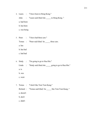 211
4. Laura : "I have been to Hong Kong."
John : "Laura said (that) she _____ to Hong Kong ."
a. had been
b. has been
c. was being
5. Peter : "I have had three cars."
Tomas : "Peter said (that) he _____ three cars.
a. has
b. has had
c. had had
6. Sindy : "I'm going to go to Hua Hin."
Linda : "Sindy said (that) she _____ going to go to Hua Hin."
a. is
b. was
c. went
7. Tomas : "I don't like Tom Yum Kung."
Richard : "Tomas said (that) he _____ like Tom Yum Kung ."
a. doesn't
b. don't
c. didn't
 