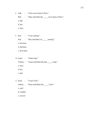 212
8. Judy : "I have never been to Paris."
Bob : "Judy said (that) she _____ never been to Paris."
a. had
b. has
c. have
9. Ken : “I was running.”
Pete : “Ken said (that) he _____ running.”
a. has been
b. had been
c. have been
10. Laura : “I had a dog.”
Tommy : “Laura said (that) she had _____ a dog.”
a. have
b. has
c. had
11. Suzie : "I can't swim."
Johnny : "Suzie said (that) she _____ swim."
a. can't
b. couldn't
c. can not
 