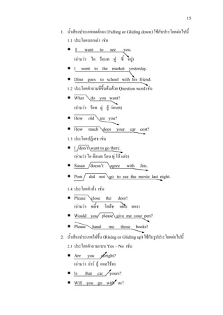 15
1. น้ําเสียงประเภทลดต่ําลง (Falling or Gliding down)ใชกับประโยคตอไปนี้
1.1 ประโยคบอกเลา เชน
• I want to see you.
(อานวา ไอ วอนท ทู ซี้ หยู)
• I went to the market yesterday.
• Dino goes to school with his friend.
1.2 ประโยคคําถามที่ขึ้นตนดวย Question wordเชน
• What do you want?
(อานวา วอท ดู ยู วอนท)
• How old are you?
• How much does your car cost?
1.3 ประโยคปฏิเสธ เชน
• I don’t want to go there.
(อานวา ไอ ดอนท วอน ทู โก แดร)
• Susan doesn’t agree with Jim.
• Pom did not go to see the movie last night.
1.4 ประโยคคําสั่ง เชน
• Please close the door!
(อานวา พลี้ช โคลช เดอะ ดอร)
• Would you please give me your pen?
• Please hand me those books!
2. น้ําเสียงประเภทไตขึ้น (Rising or Gliding up)ใชกับรูปประโยคตอไปนี้
2.1 ประโยคคําถามแบบ Yes – No เชน
• Are you allright?
(อานวา อาร ยู ออลไรท)
• Is that car yours?
• Will you go with us?
 