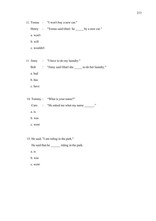 213
12. Tomas : "I won't buy a new car."
Henry : "Tomas said (that) he _____ by a new car."
a. won't
b. will
c. wouldn't
13. Jinny : "I have to do my laundry."
Bob : "Jinny said (that) she _____ to do her laundry."
a. had
b. has
c. have
14. Tommy : “What is your name?”
Caro : “Heasked me what my name ______.”
a. is
b. was
c. went
15. He said, "I am riding in the park."
Hesaid that he ______ riding in the park.
a. is
b. was
c. went
 