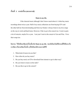 214
เรื่องที่ 5 การเลาเรื่อง (สถานการณ)
Music in my life.
I like classical music although I don’t know much about it. I often buy music
recordings about twice a year. Half of my music collections are from buying CD’s and
the other half are from downloading and from my friends. I always listen to my love songs
on the way to work and back home. However, I like to go to the concert too. I went to quite
a lot of concerts, maybe five a year, Last year I went to the concert of Am and Wan. I love
their songs too.
กิจกรรม ใหนักศึกษาเขียนเลาเรื่องเกี่ยวกับ Music in my life. ของนักศึกษาโดยใชคําถามที่ใหเปนแนวใน
การเขียน หรืออาจเขียนเรื่องอื่น ๆ ที่นักศึกษามีประสบการณก็ได
1. What kind of music do you like?
2. How often do you buy music?
3. Do you buy music on CD or download from internet or get it other way?
4. Do you listen to music on the radio?
5. Do you like to go to the concert?
 