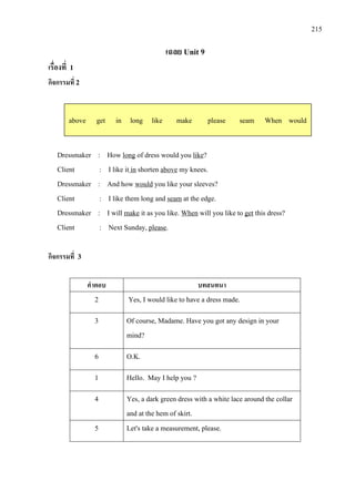215
เฉลย Unit 9
เรื่องที่ 1
กิจกรรมที่ 2
Dressmaker : How long of dress would you like
Client : I like it
?
in shorten above
Dressmaker : And how
my knees.
would
Client : I like them long and
you like your sleeves?
seam
Dressmaker : I will
at the edge.
make it as you like. When will you like to get
Client : Next Sunday,
this dress?
please.
กิจกรรมที่ 3
คําตอบ บทสนทนา
2 Yes, I would like to have a dress made.
3 Of course, Madame. Have you got any design in your
mind?
6 O.K.
1 Hello. May I help you ?
4 Yes, a dark green dress with a white lace around the collar
and at the hem of skirt.
5 Let's take a measurement, please.
above get in long like make please seam When would
 