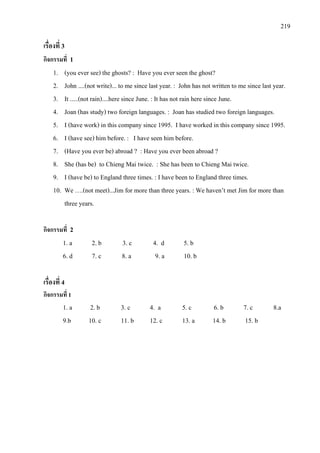 219
เรื่องที่ 3
กิจกรรมที่ 1
1. (you ever see) the ghosts? : Have you ever seen the ghost?
2. John ....(not write)... to me since last year. : John has not written to me since last year.
3. It .....(not rain)....here since June. : It has not rain here since June.
4. Joan (has study) two foreign languages. : Joan has studied
5. I (have work) in this company since 1995. I have worked in this company since 1995.
two foreign languages.
6. I (have see) him before. : I have seen him before.
7. (Have you ever be) abroad ? : Have you ever been abroad ?
8. She (has be) to Chieng Mai twice. : She has been to Chieng Mai twice.
9. I (have be) to England three times. : I have been
10. We ….(not meet)...Jim for more than three years. : We haven’t met Jim for more than
three years.
to England three times.
กิจกรรมที่ 2
1. a 2. b 3. c 4. d 5. b
6. d 7. c 8. a 9. a 10. b
เรื่องที่ 4
กิจกรรมที่ 1
1. a 2. b 3. c 4. a 5. c 6. b 7. c 8.a
9.b 10. c 11. b 12. c 13. a 14. b 15. b
 